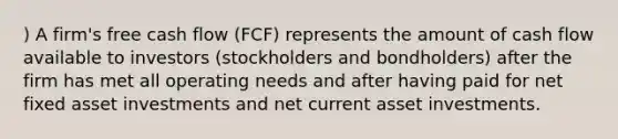 ) A firm's free cash flow (FCF) represents the amount of cash flow available to investors (stockholders and bondholders) after the firm has met all operating needs and after having paid for net fixed asset investments and net current asset investments.