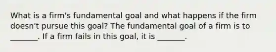 What is a​ firm's fundamental goal and what happens if the firm​ doesn't pursue this​ goal? The fundamental goal of a firm is to​ _______. If a firm fails in this​ goal, it is​ _______.