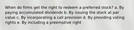 When do firms get the right to redeem a preferred stock? a. By paying accumulated dividends b. By issuing the stock at par value c. By incorporating a call provision d. By providing voting rights e. By including a preemptive right