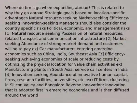 Where do firms go when expanding abroad? This is related to why they go abroad Strategic goals based on location-specific advantages Natural resource-seeking Market-seeking Efficiency-seeking Innovation-seeking Managers should also consider the country specific risks Political, economic, and management risks [1] Natural resource-seeking Possession of natural resources, related transport and communication infrastructure [2] Market-seeking Abundance of strong market demand and customers willing to pay ex) Car manufacturers entering emerging economies such as China, India, Southeast Asia [3] Efficiency-seeking Achieving economies of scale or reducing costs by optimizing the physical location for value chain activities ex) Manufacturing plants in South Asia, service call centers in India [4] Innovation-seeking Abundance of innovative human capital, firms, research facilities, universities, etc. ex) IT firms clustering in Silicon Valley and Bangalore Reverse innovation: innovation that is adopted first in emerging economies and is then diffused around the world