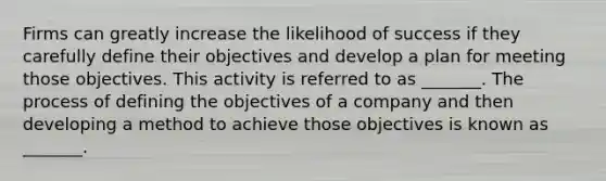 Firms can greatly increase the likelihood of success if they carefully define their objectives and develop a plan for meeting those objectives. This activity is referred to as _______. The process of defining the objectives of a company and then developing a method to achieve those objectives is known as _______.