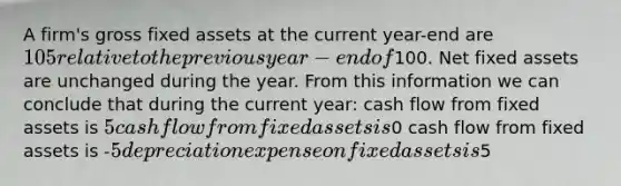 A firm's gross fixed assets at the current year-end are 105 relative to the previous year-end of100. Net fixed assets are unchanged during the year. From this information we can conclude that during the current year: cash flow from fixed assets is 5 cash flow from fixed assets is0 cash flow from fixed assets is -5 depreciation expense on fixed assets is5