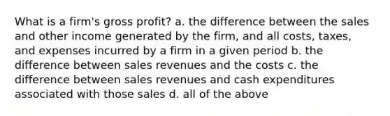 What is a firm's <a href='https://www.questionai.com/knowledge/klIB6Lsdwh-gross-profit' class='anchor-knowledge'>gross profit</a>? a. the difference between the sales and other income generated by the firm, and all costs, taxes, and expenses incurred by a firm in a given period b. the difference between sales revenues and the costs c. the difference between sales revenues and cash expenditures associated with those sales d. all of the above