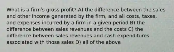 What is a firmʹs gross profit? A) the difference between the sales and other income generated by the firm, and all costs, taxes, and expenses incurred by a firm in a given period B) the difference between sales revenues and the costs C) the difference between sales revenues and cash expenditures associated with those sales D) all of the above