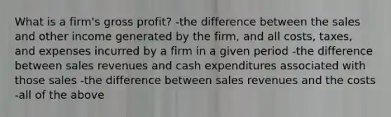 What is a firm's gross profit? -the difference between the sales and other income generated by the firm, and all costs, taxes, and expenses incurred by a firm in a given period -the difference between sales revenues and cash expenditures associated with those sales -the difference between sales revenues and the costs -all of the above