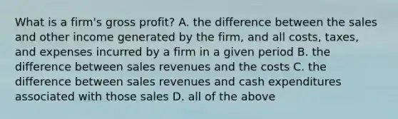 What is a firm's gross profit? A. the difference between the sales and other income generated by the firm, and all costs, taxes, and expenses incurred by a firm in a given period B. the difference between sales revenues and the costs C. the difference between sales revenues and cash expenditures associated with those sales D. all of the above