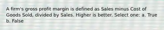 A firm's gross profit margin is defined as Sales minus Cost of Goods Sold, divided by Sales. Higher is better. Select one: a. True b. False