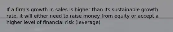 If a firm's growth in sales is higher than its sustainable growth rate, it will either need to raise money from equity or accept a higher level of financial risk (leverage)