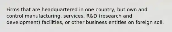 Firms that are headquartered in one country, but own and control manufacturing, services, R&D (research and development) facilities, or other business entities on foreign soil.