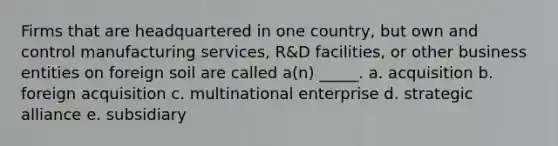 Firms that are headquartered in one country, but own and control manufacturing services, R&D facilities, or other business entities on foreign soil are called a(n) _____. a. acquisition b. foreign acquisition c. multinational enterprise d. strategic alliance e. subsidiary