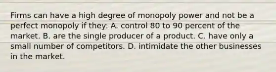 Firms can have a high degree of monopoly power and not be a perfect monopoly if they: A. control 80 to 90 percent of the market. B. are the single producer of a product. C. have only a small number of competitors. D. intimidate the other businesses in the market.