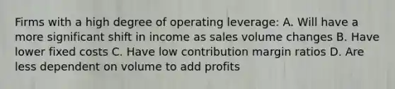 Firms with a high degree of operating leverage: A. Will have a more significant shift in income as sales volume changes B. Have lower fixed costs C. Have low contribution margin ratios D. Are less dependent on volume to add profits