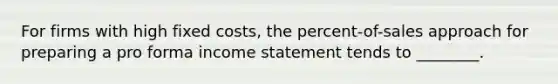 For firms with high fixed costs, the percent-of-sales approach for preparing a pro forma income statement tends to ________.