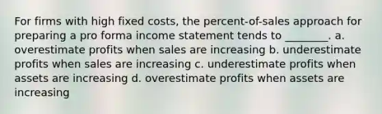 For firms with high fixed costs, the percent-of-sales approach for preparing a pro forma <a href='https://www.questionai.com/knowledge/kCPMsnOwdm-income-statement' class='anchor-knowledge'>income statement</a> tends to ________. a. overestimate profits when sales are increasing b. underestimate profits when sales are increasing c. underestimate profits when assets are increasing d. overestimate profits when assets are increasing