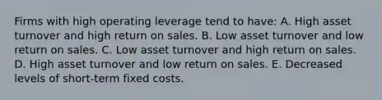 Firms with high operating leverage tend to have: A. High asset turnover and high return on sales. B. Low asset turnover and low return on sales. C. Low asset turnover and high return on sales. D. High asset turnover and low return on sales. E. Decreased levels of short-term fixed costs.