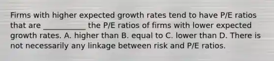 Firms with higher expected growth rates tend to have P/E ratios that are ___________ the P/E ratios of firms with lower expected growth rates. A. higher than B. equal to C. lower than D. There is not necessarily any linkage between risk and P/E ratios.