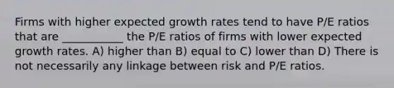 Firms with higher expected growth rates tend to have P/E ratios that are ___________ the P/E ratios of firms with lower expected growth rates. A) higher than B) equal to C) lower than D) There is not necessarily any linkage between risk and P/E ratios.