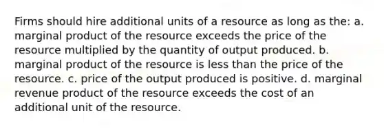 Firms should hire additional units of a resource as long as the: a. marginal product of the resource exceeds the price of the resource multiplied by the quantity of output produced. b. marginal product of the resource is less than the price of the resource. c. price of the output produced is positive. d. marginal revenue product of the resource exceeds the cost of an additional unit of the resource.