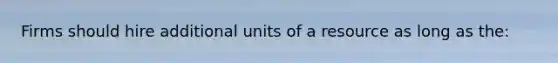 Firms should hire additional units of a resource as long as the: