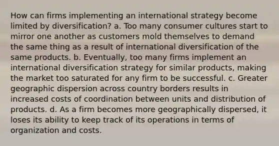 How can firms implementing an international strategy become limited by diversification? a. Too many consumer cultures start to mirror one another as customers mold themselves to demand the same thing as a result of international diversification of the same products. b. Eventually, too many firms implement an international diversification strategy for similar products, making the market too saturated for any firm to be successful. c. Greater geographic dispersion across country borders results in increased costs of coordination between units and distribution of products. d. As a firm becomes more geographically dispersed, it loses its ability to keep track of its operations in terms of organization and costs.