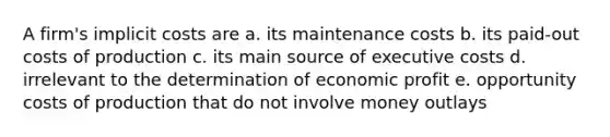 A firm's implicit costs are a. its maintenance costs b. its paid-out costs of production c. its main source of executive costs d. irrelevant to the determination of economic profit e. opportunity costs of production that do not involve money outlays