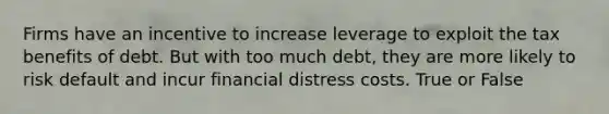 Firms have an incentive to increase leverage to exploit the tax benefits of debt. But with too much debt, they are more likely to risk default and incur financial distress costs. True or False