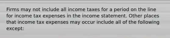 Firms may not include all income taxes for a period on the line for income tax expenses in the income statement. Other places that income tax expenses may occur include all of the following except: