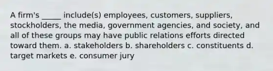 A firm's _____ include(s) employees, customers, suppliers, stockholders, the media, government agencies, and society, and all of these groups may have public relations efforts directed toward them. a. stakeholders b. shareholders c. constituents d. target markets e. consumer jury