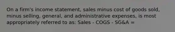 On a firm's income statement, sales minus cost of goods sold, minus selling, general, and administrative expenses, is most appropriately referred to as: Sales - COGS - SG&A =