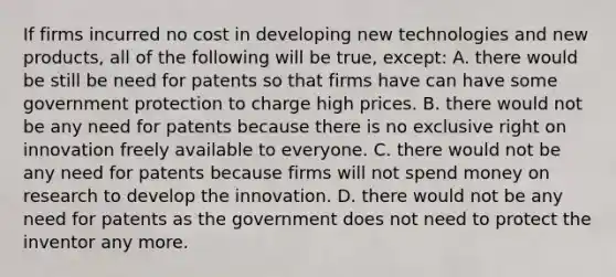 If firms incurred no cost in developing new technologies and new​ products, all of the following will be​ true, except​: A. there would be still be need for patents so that firms have can have some government protection to charge high prices. B. there would not be any need for patents because there is no exclusive right on innovation freely available to everyone. C. there would not be any need for patents because firms will not spend money on research to develop the innovation. D. there would not be any need for patents as the government does not need to protect the inventor any more.