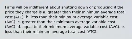 Firms will be indifferent about shutting down or producing if the price they charge is a. greater than their minimum average total cost (ATC). b. less than their minimum average variable cost (AVC). c. greater than their minimum average variable cost (AVC). d. equal to their minimum average variable cost (AVC). e. less than their minimum average total cost (ATC).