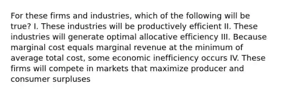 For these firms and industries, which of the following will be true? I. These industries will be productively efficient II. These industries will generate optimal allocative efficiency III. Because marginal cost equals marginal revenue at the minimum of average total cost, some economic inefficiency occurs IV. These firms will compete in markets that maximize producer and consumer surpluses