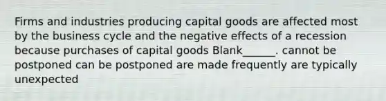 Firms and industries producing capital goods are affected most by the business cycle and the negative effects of a recession because purchases of capital goods Blank______. cannot be postponed can be postponed are made frequently are typically unexpected