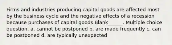 Firms and industries producing capital goods are affected most by the business cycle and the negative effects of a recession because purchases of capital goods Blank______. Multiple choice question. a. cannot be postponed b. are made frequently c. can be postponed d. are typically unexpected