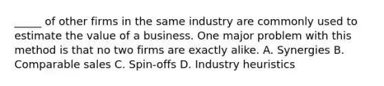 _____ of other firms in the same industry are commonly used to estimate the value of a business. One major problem with this method is that no two firms are exactly alike. A. Synergies B. Comparable sales C. Spin-offs D. Industry heuristics