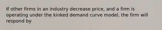 If other firms in an industry decrease price, and a firm is operating under the kinked demand curve model, the firm will respond by