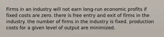 Firms in an industry will not earn long-run economic profits if fixed costs are zero. there is free entry and exit of firms in the industry. the number of firms in the industry is fixed. production costs for a given level of output are minimized.