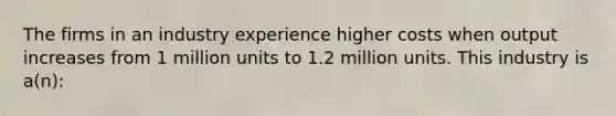 The firms in an industry experience higher costs when output increases from 1 million units to 1.2 million units. This industry is a(n):