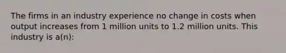 The firms in an industry experience no change in costs when output increases from 1 million units to 1.2 million units. This industry is a(n):