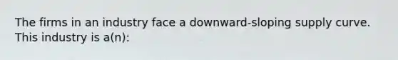 The firms in an industry face a downward-sloping supply curve. This industry is a(n):