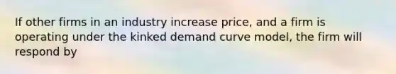 If other firms in an industry increase price, and a firm is operating under the kinked demand curve model, the firm will respond by