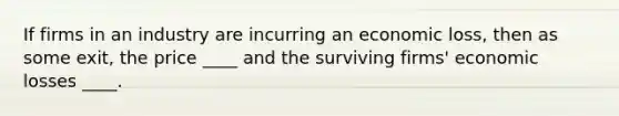 If firms in an industry are incurring an economic loss, then as some exit, the price ____ and the surviving firms' economic losses ____.