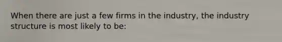 When there are just a few firms in the​ industry, the industry structure is most likely to​ be: