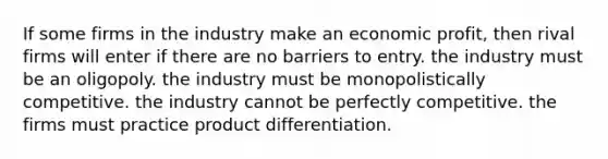 If some firms in the industry make an economic profit, then rival firms will enter if there are no barriers to entry. the industry must be an oligopoly. the industry must be monopolistically competitive. the industry cannot be perfectly competitive. the firms must practice product differentiation.