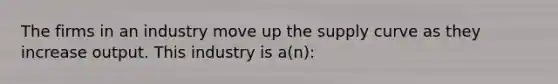 The firms in an industry move up the supply curve as they increase output. This industry is a(n):