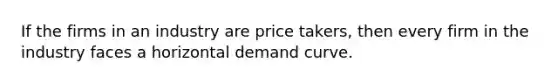 If the firms in an industry are price takers, then every firm in the industry faces a horizontal demand curve.