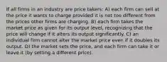 If all firms in an industry are price takers: A) each firm can sell at the price it wants to charge provided it is not too different from the prices other firms are charging. B) each firm takes the market price as given for its output level, recognizing that the price will change if it alters its output significantly. C) an individual firm cannot alter the market price even if it doubles its output. D) the market sets the price, and each firm can take it or leave it (by setting a different price).