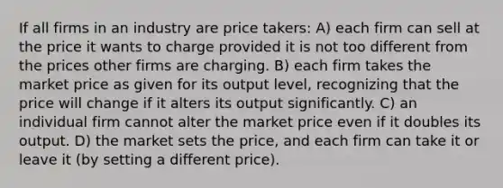 If all firms in an industry are price takers: A) each firm can sell at the price it wants to charge provided it is not too different from the prices other firms are charging. B) each firm takes the market price as given for its output level, recognizing that the price will change if it alters its output significantly. C) an individual firm cannot alter the market price even if it doubles its output. D) the market sets the price, and each firm can take it or leave it (by setting a different price).