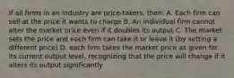 If all firms in an industry are price-takers, then: A. Each firm can sell at the price it wants to charge B. An individual firm cannot alter the market price even if it doubles its output C. The market sets the price and each firm can take it or leave it (by setting a different price) D. each firm takes the market price as given for its current output level, recognizing that the price will change if it alters its output significantly