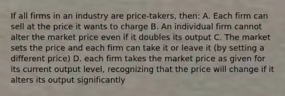 If all firms in an industry are price-takers, then: A. Each firm can sell at the price it wants to charge B. An individual firm cannot alter the market price even if it doubles its output C. The market sets the price and each firm can take it or leave it (by setting a different price) D. each firm takes the market price as given for its current output level, recognizing that the price will change if it alters its output significantly